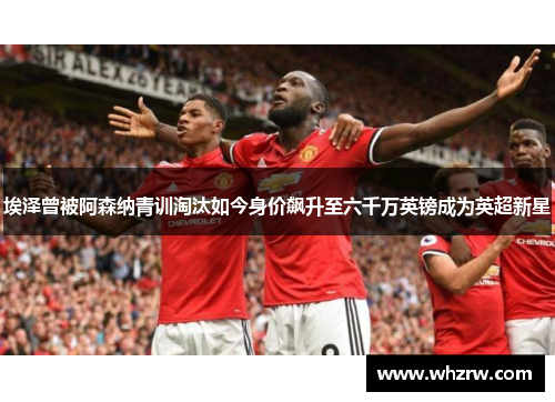 埃泽曾被阿森纳青训淘汰如今身价飙升至六千万英镑成为英超新星